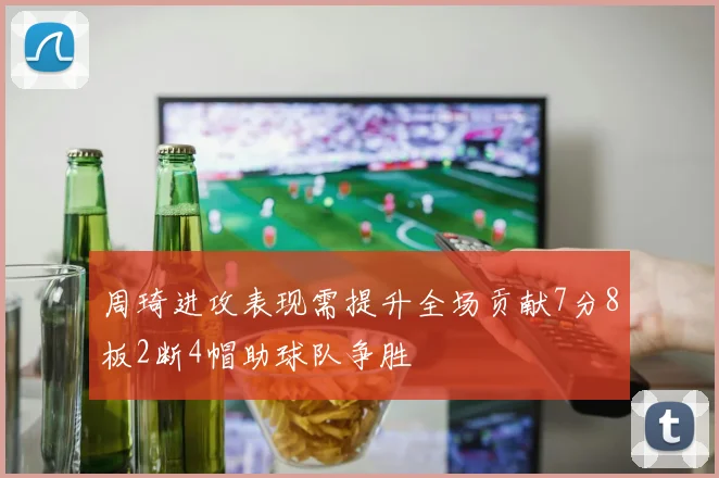 周琦进攻表现需提升全场贡献7分8板2断4帽助球队争胜