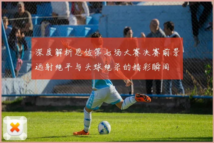 深度解析恩佐第七场大赛决赛前景远射绝平与头球绝杀的精彩瞬间